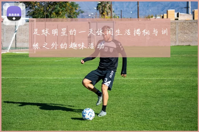 足球明星的一天休闲生活揭秘与训练之外的趣味活动
