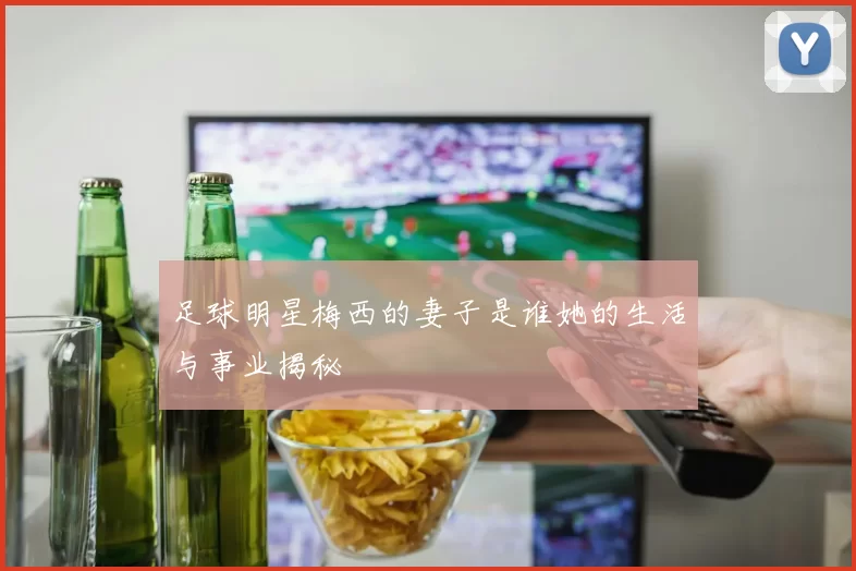 足球明星梅西的妻子是谁她的生活与事业揭秘