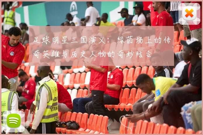 足球明星三国演义：绿茵场上的传奇英雄与历史人物的奇妙结合