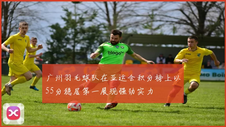 广州羽毛球队在亚运会积分榜上以55分稳居第一展现强劲实力