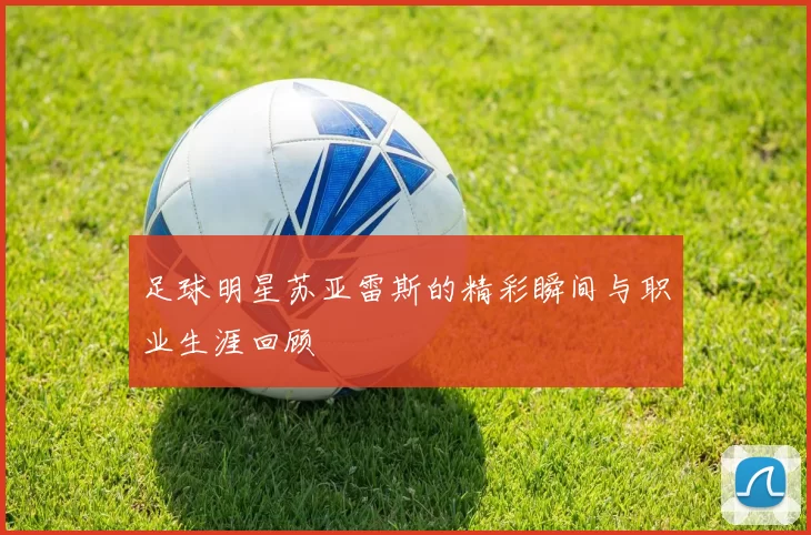 足球明星苏亚雷斯的精彩瞬间与职业生涯回顾