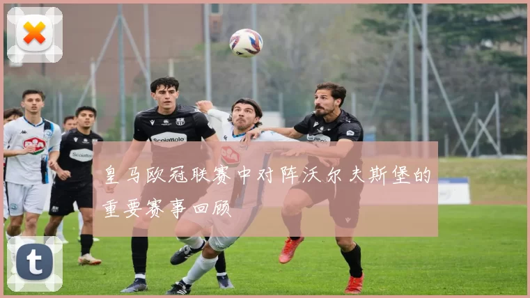 皇马欧冠联赛中对阵沃尔夫斯堡的重要赛事回顾