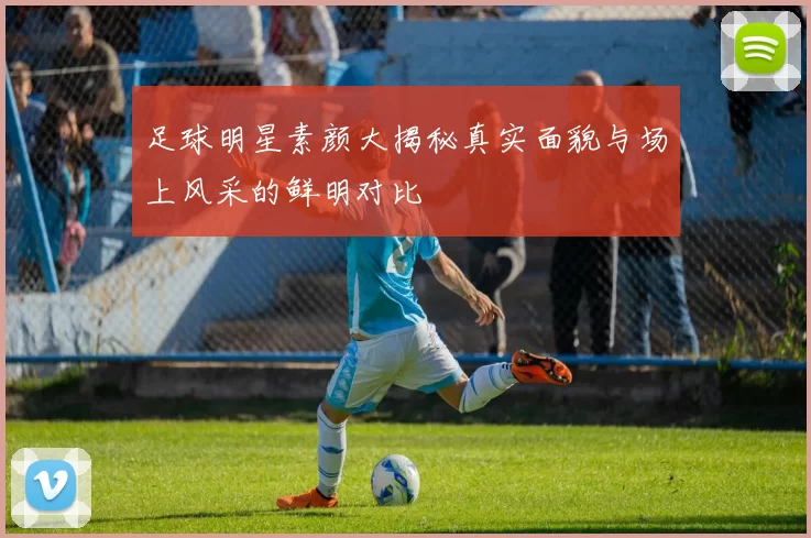 足球明星素颜大揭秘真实面貌与场上风采的鲜明对比