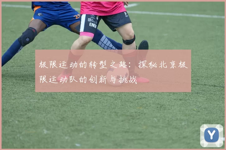 极限运动的转型之路：探秘北京极限运动队的创新与挑战