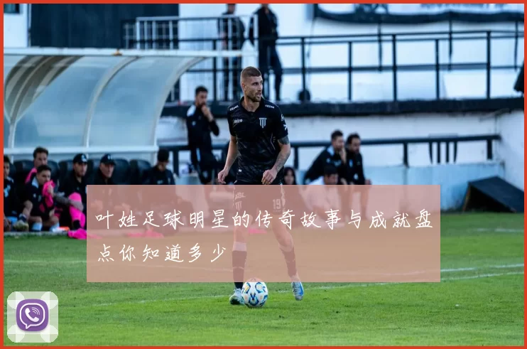 叶姓足球明星的传奇故事与成就盘点你知道多少