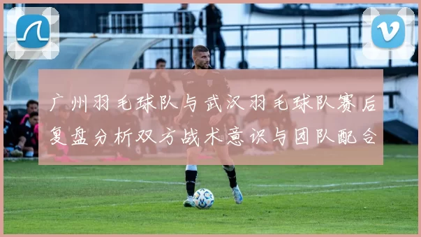 广州羽毛球队与武汉羽毛球队赛后复盘分析双方战术意识与团队配合的关键因素