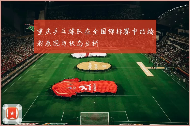 重庆乒乓球队在全国锦标赛中的精彩表现与状态分析