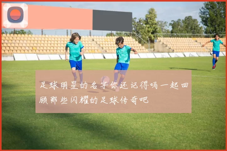 足球明星的名字你还记得吗一起回顾那些闪耀的足球传奇吧