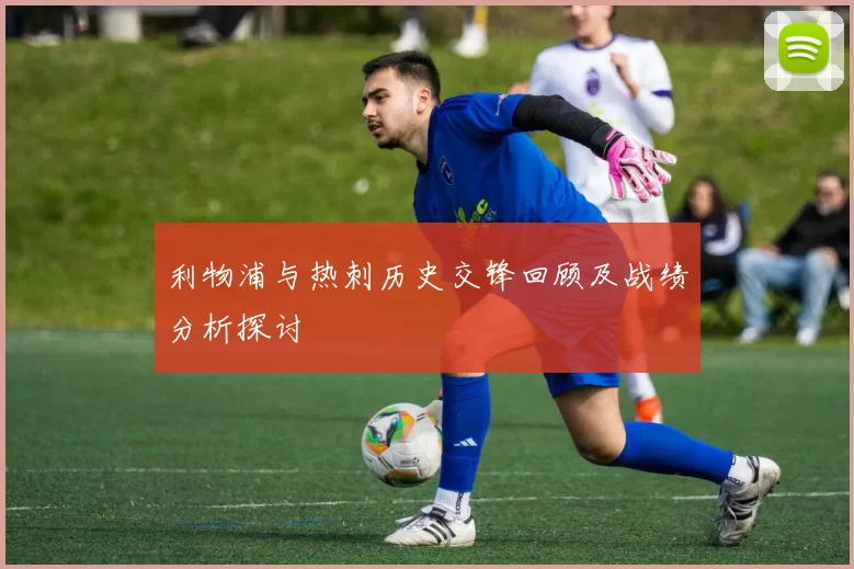利物浦与热刺历史交锋回顾及战绩分析探讨