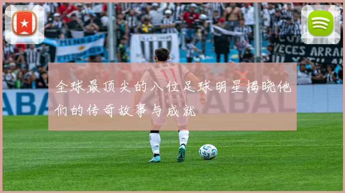 全球最顶尖的八位足球明星揭晓他们的传奇故事与成就