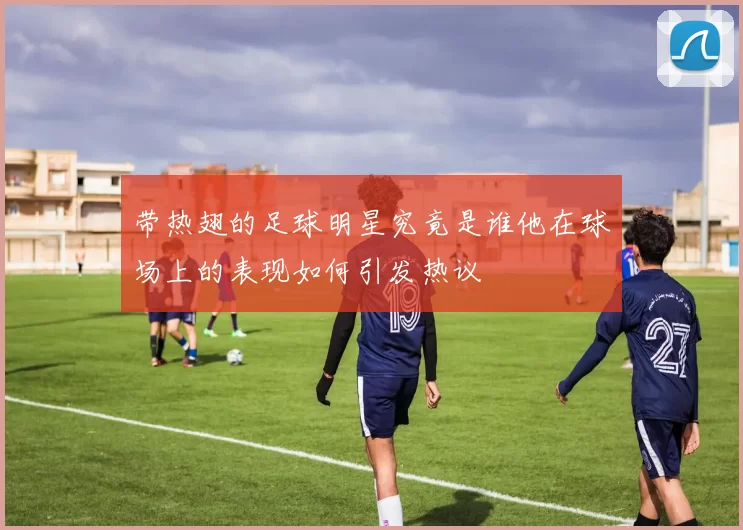 带热翅的足球明星究竟是谁他在球场上的表现如何引发热议