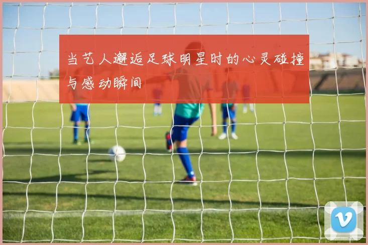 当艺人邂逅足球明星时的心灵碰撞与感动瞬间