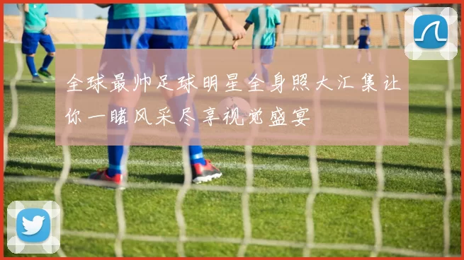 全球最帅足球明星全身照大汇集让你一睹风采尽享视觉盛宴