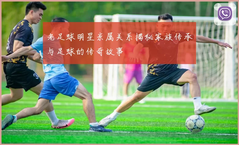 老足球明星亲属关系揭秘家族传承与足球的传奇故事