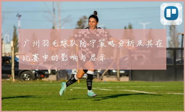 广州羽毛球队防守策略分析及其在比赛中的影响与启示
