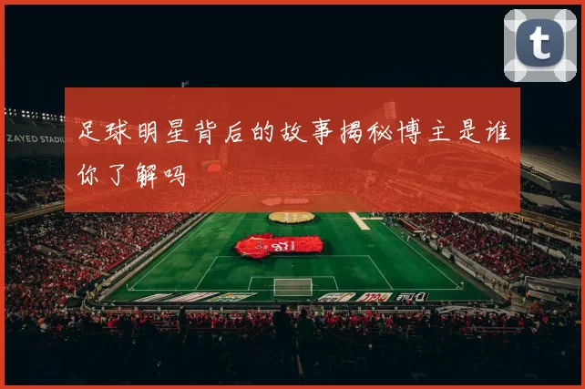 足球明星背后的故事揭秘博主是谁你了解吗