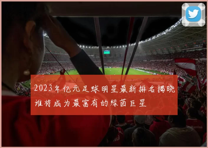 2023年亿元足球明星最新排名揭晓谁将成为最富有的绿茵巨星