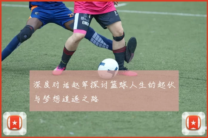 深度对话赵军探讨篮球人生的起伏与梦想追逐之路