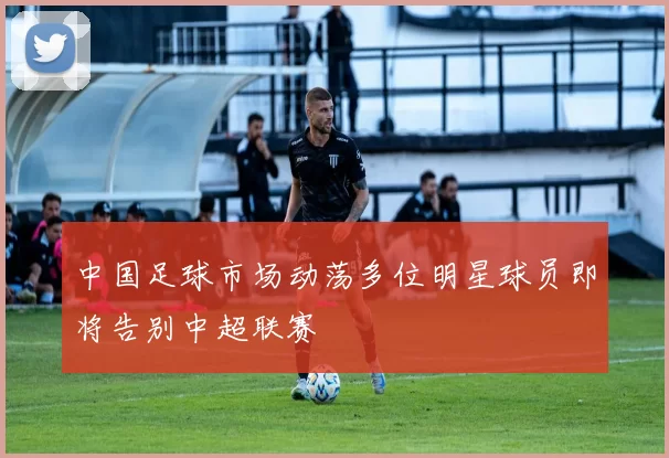 中国足球市场动荡多位明星球员即将告别中超联赛