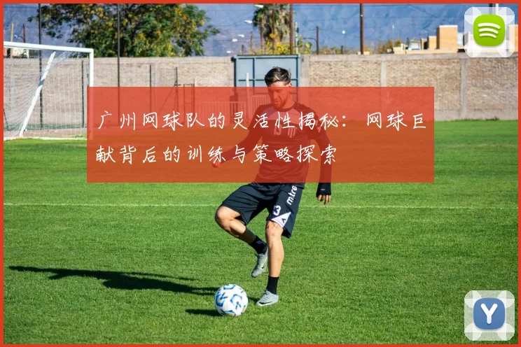 广州网球队的灵活性揭秘：网球巨献背后的训练与策略探索