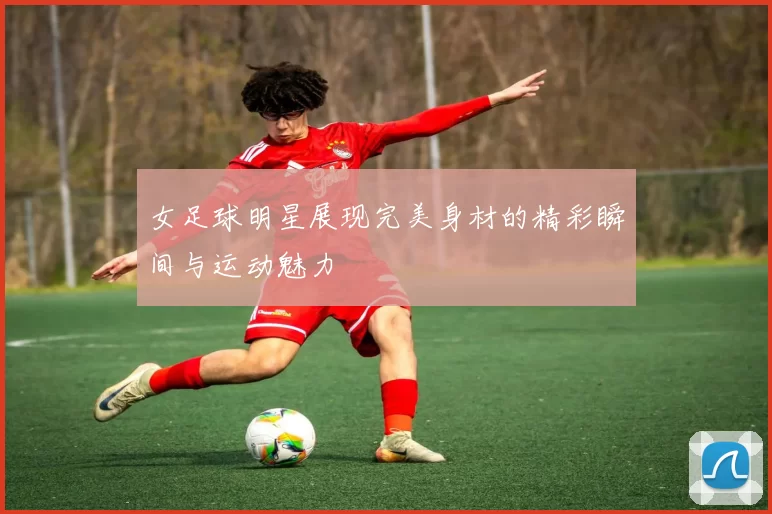 女足球明星展现完美身材的精彩瞬间与运动魅力
