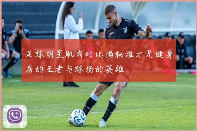 足球明星肌肉对比揭秘谁才是健身房的王者与球场的英雄