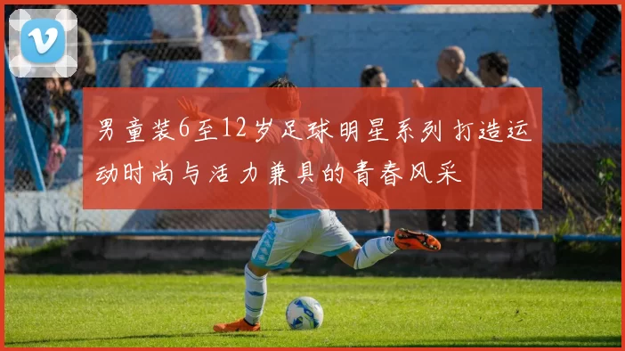 男童装6至12岁足球明星系列打造运动时尚与活力兼具的青春风采