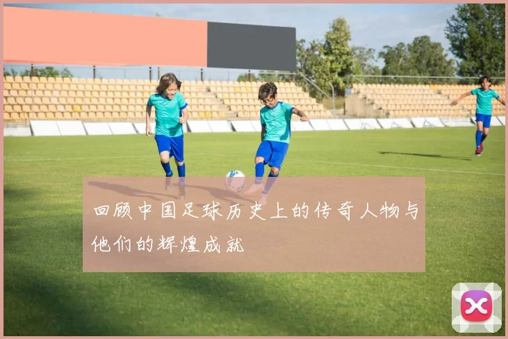 回顾中国足球历史上的传奇人物与他们的辉煌成就