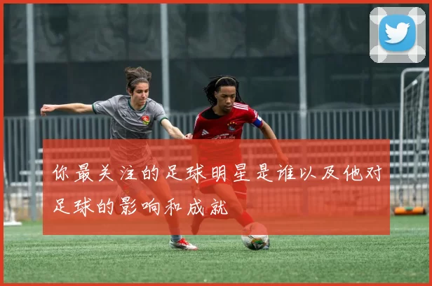 你最关注的足球明星是谁以及他对足球的影响和成就