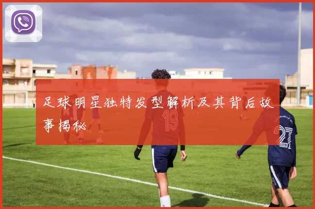 足球明星独特发型解析及其背后故事揭秘