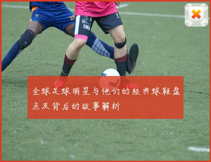 全球足球明星与他们的经典球鞋盘点及背后的故事解析