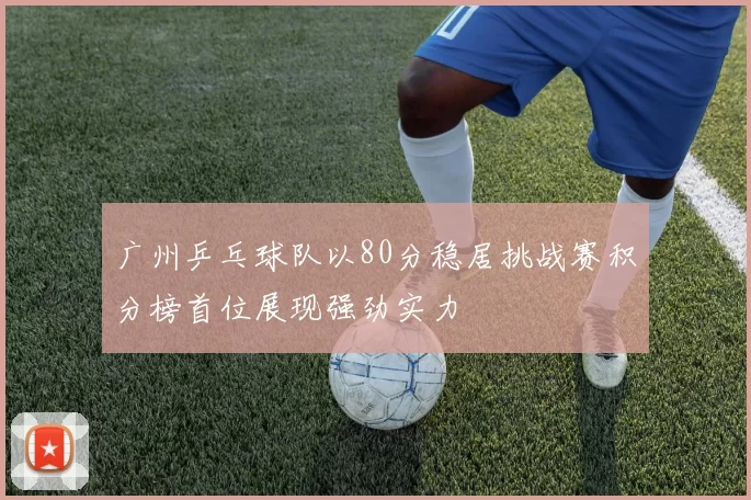 广州乒乓球队以80分稳居挑战赛积分榜首位展现强劲实力