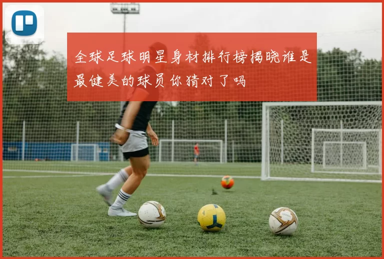 全球足球明星身材排行榜揭晓谁是最健美的球员你猜对了吗