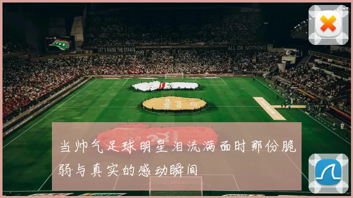 当帅气足球明星泪流满面时那份脆弱与真实的感动瞬间