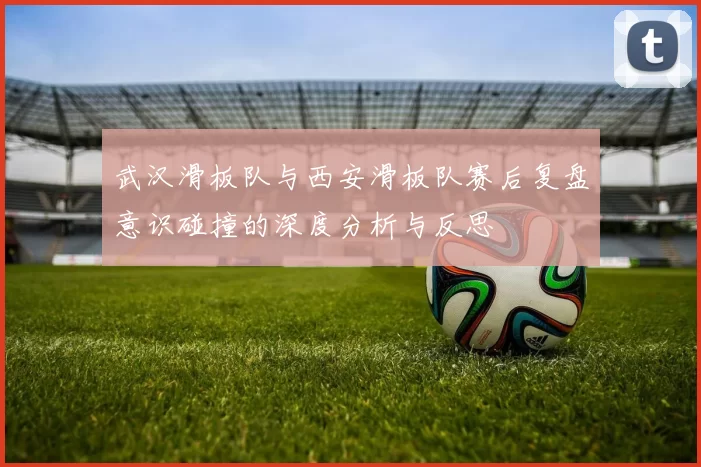 武汉滑板队与西安滑板队赛后复盘意识碰撞的深度分析与反思