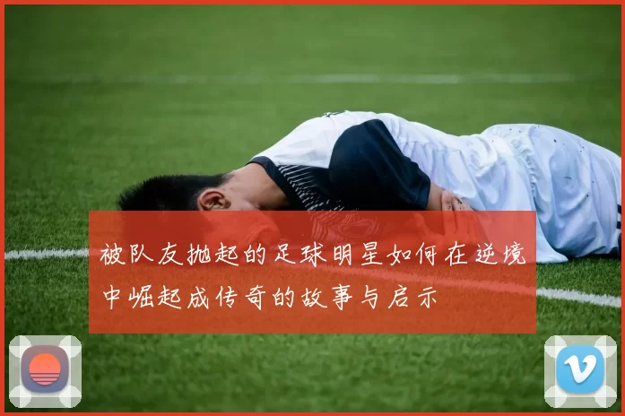 被队友抛起的足球明星如何在逆境中崛起成传奇的故事与启示