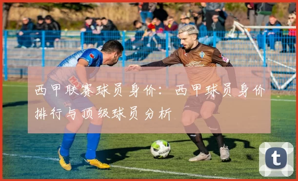 西甲联赛球员身价：西甲球员身价排行与顶级球员分析