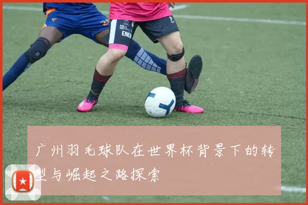 广州羽毛球队在世界杯背景下的转型与崛起之路探索