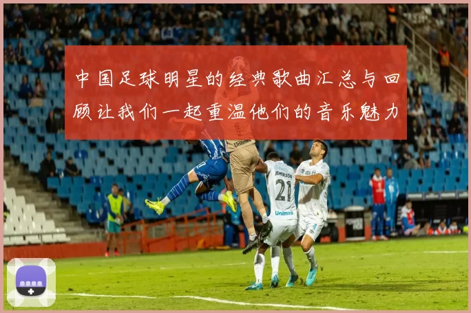 中国足球明星的经典歌曲汇总与回顾让我们一起重温他们的音乐魅力与激情