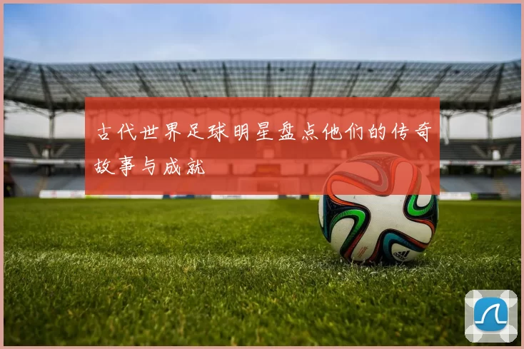 古代世界足球明星盘点他们的传奇故事与成就