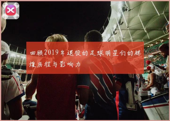 回顾2019年退役的足球明星们的辉煌历程与影响力