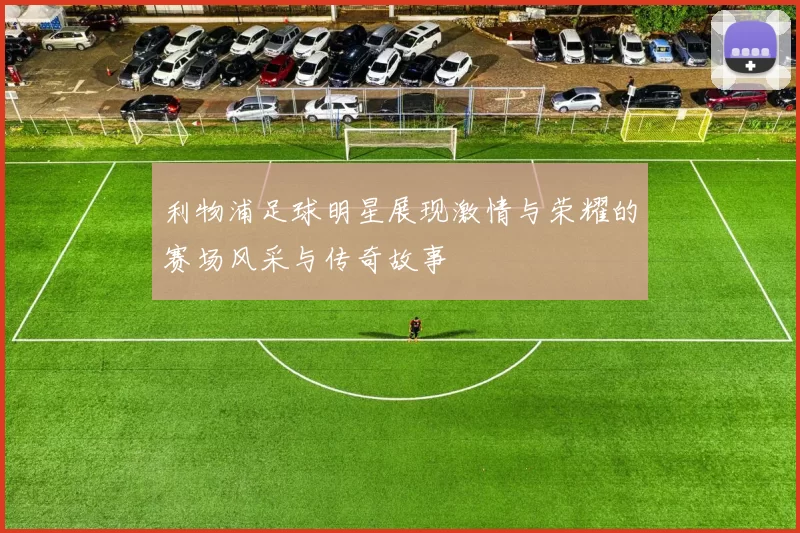 利物浦足球明星展现激情与荣耀的赛场风采与传奇故事