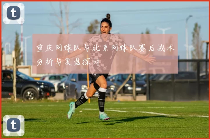 重庆网球队与北京网球队赛后战术分析与复盘探讨