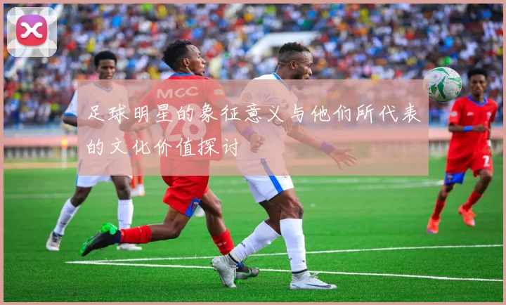 足球明星的象征意义与他们所代表的文化价值探讨