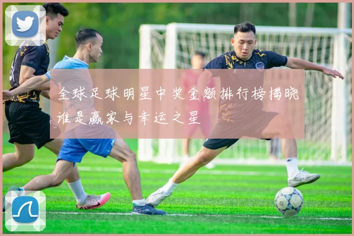 全球足球明星中奖金额排行榜揭晓谁是赢家与幸运之星