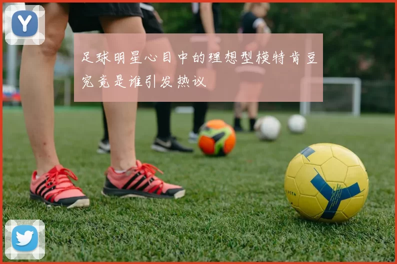 足球明星心目中的理想型模特肯豆究竟是谁引发热议