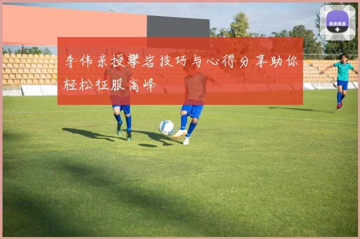 李伟亲授攀岩技巧与心得分享助你轻松征服高峰