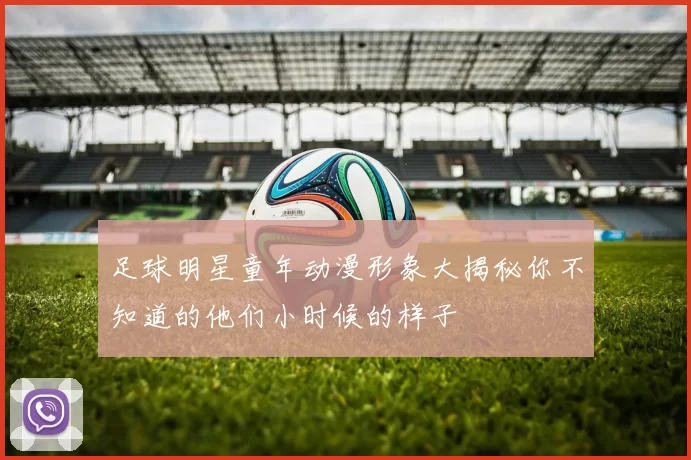足球明星童年动漫形象大揭秘你不知道的他们小时候的样子