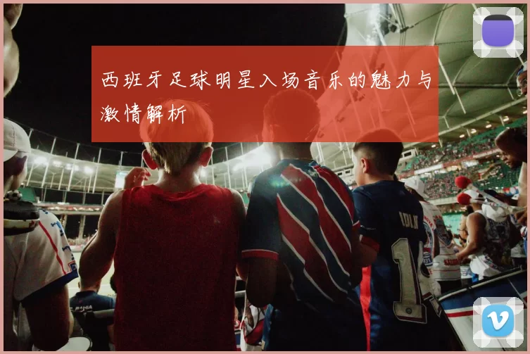 西班牙足球明星入场音乐的魅力与激情解析