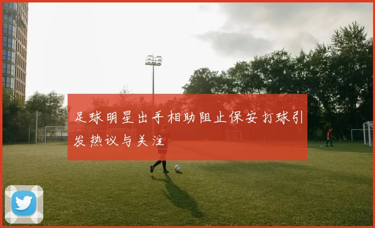 足球明星出手相助阻止保安打球引发热议与关注
